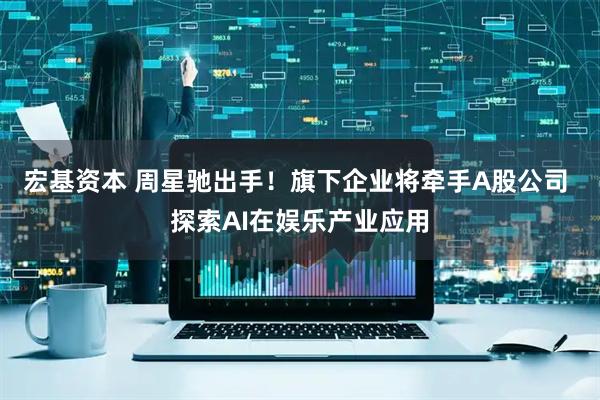 宏基资本 周星驰出手！旗下企业将牵手A股公司 探索AI在娱乐产业应用