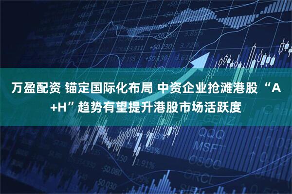 万盈配资 锚定国际化布局 中资企业抢滩港股 “A+H”趋势有望提升港股市场活跃度