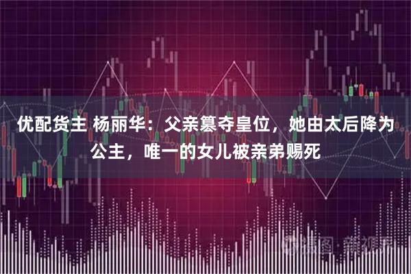 优配货主 杨丽华：父亲篡夺皇位，她由太后降为公主，唯一的女儿被亲弟赐死