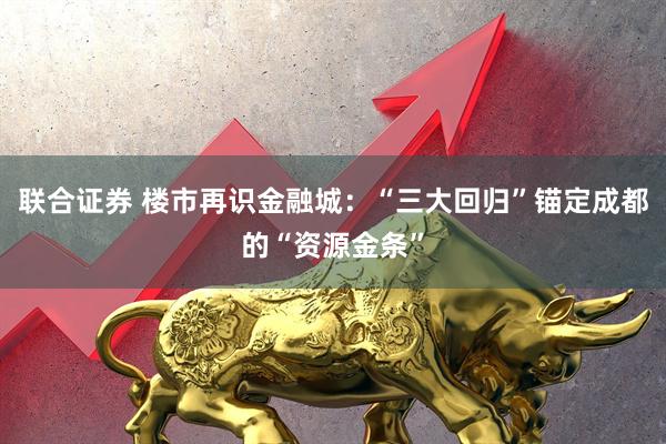 联合证券 楼市再识金融城：“三大回归”锚定成都的“资源金条”