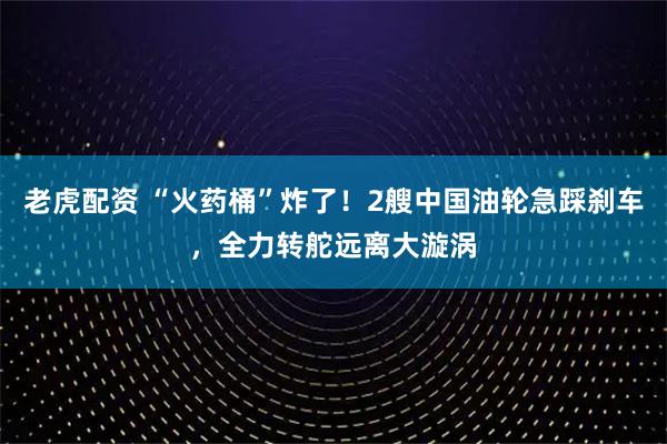 老虎配资 “火药桶”炸了！2艘中国油轮急踩刹车，全力转舵远离大漩涡