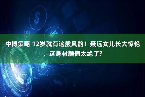 中博策略 12岁就有这般风韵！聂远女儿长大惊艳，这身材颜值太绝了?
