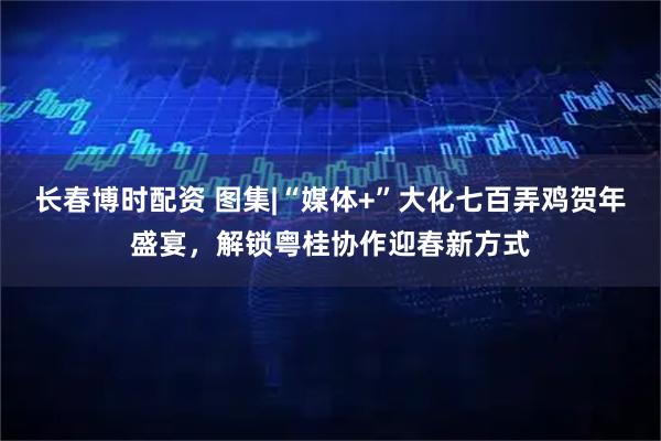 长春博时配资 图集|“媒体+”大化七百弄鸡贺年盛宴,解锁粤桂协作迎春新方式