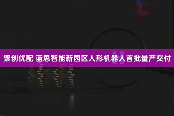 聚创优配 蓝思智能新园区人形机器人首批量产交付
