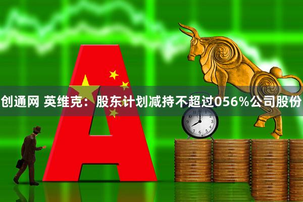 创通网 英维克：股东计划减持不超过056%公司股份