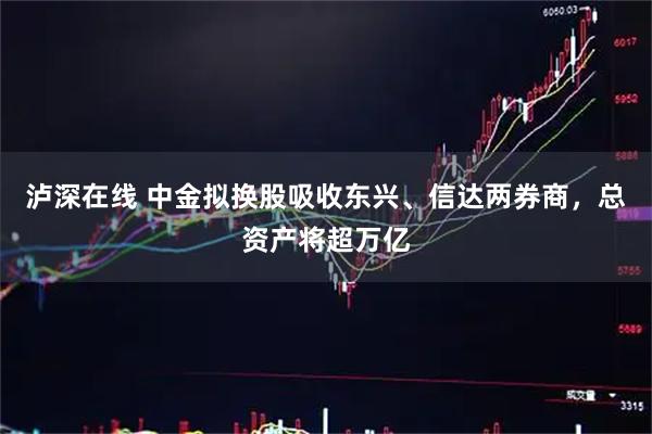 泸深在线 中金拟换股吸收东兴、信达两券商，总资产将超万亿