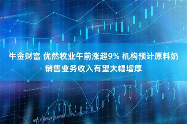 牛金财富 优然牧业午前涨超9% 机构预计原料奶销售业务收入有望大幅增厚