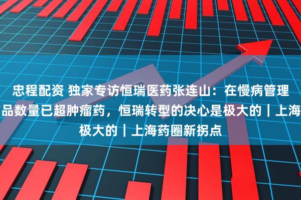 忠程配资 独家专访恒瑞医药张连山:在慢病管理上的在研产品数量已超肿瘤药,恒瑞转型的决心是极大的|上海药圈新拐点