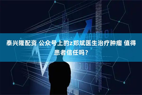 泰兴隆配资 公众号上的z郑斌医生治疗肿瘤 值得患者信任吗?