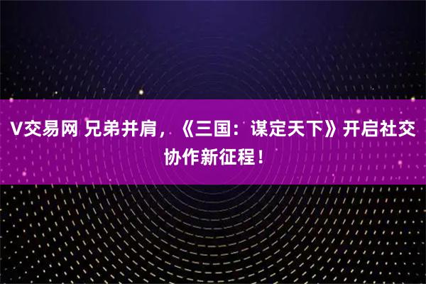 V交易网 兄弟并肩，《三国：谋定天下》开启社交协作新征程！