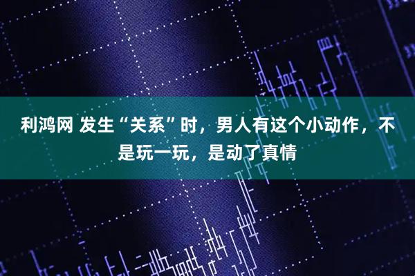 利鸿网 发生“关系”时，男人有这个小动作，不是玩一玩，是动了真情
