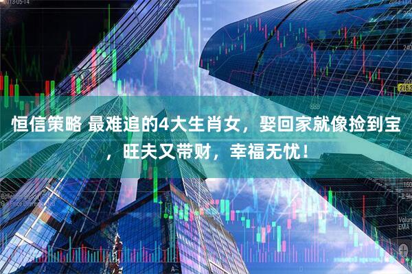 恒信策略 最难追的4大生肖女，娶回家就像捡到宝，旺夫又带财，幸福无忧！