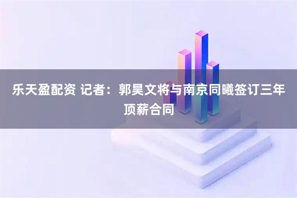 乐天盈配资 记者：郭昊文将与南京同曦签订三年顶薪合同